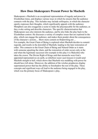 How Does Shakespeare Present Power In Macbeth
Shakespeare s Macbeth is an exceptional representation of tragedy and power in
Elizabethan times, and displays various ways in which he ensures that the audience
connects with the play. This includes may include soliloquies, in which the character
openly expresses their thoughts, which significantly appeals with the audience.
Metaphors can also exaggerate a scene to make the playenjoyable for the audience, as
they evoke setting and describe characters. The specific characterisation that
Shakespeare uses also interests the audience, and he also links the play back to the
Elizabethan context. He discusses a variety of complex issues that are explored in the
play, which can engage the audience, and makes them ponder about the consequences
of the character s actions.... Show more content on Helpwriting.net ...
For example, the Great Chain of Being is explored when Macbeth decides to commit
regicide, and results in the downfall of Macbeth, leading to the later restoration of
order. This connects to the Great Chain of Being and Natural Order as it starts
with someone upsetting the chain, and the restoration of order occurs only at the
end when the legitimate successor (for example in this play it is Malcolm) who
takes the crown. The Divine Right of Kings said that monarchs were God s
appointed representatives on earth, so rebellion wasn t just treason it would send
Macbeth straight to hell, which shows that Macbeth was meddling with power he
should have left alone. Moreover, the addition of the witches prophecies display
supernatural power that has the ability to foreshadow the rest of the play. These
concepts and significant ways all lead to the audience being engaged in the play,
which was the primary focus of Shakespeare s play,
 