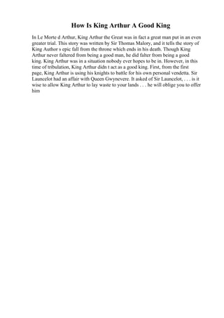 How Is King Arthur A Good King
In Le Morte d Arthur, King Arthur the Great was in fact a great man put in an even
greater trial. This story was written by Sir Thomas Malory, and it tells the story of
King Author s epic fall from the throne which ends in his death. Though King
Arthur never faltered from being a good man, he did falter from being a good
king. King Arthur was in a situation nobody ever hopes to be in. However, in this
time of tribulation, King Arthur didn t act as a good king. First, from the first
page, King Arthur is using his knights to battle for his own personal vendetta. Sir
Launcelot had an affair with Queen Gwynevere. It asked of Sir Launcelot, . . . is it
wise to allow King Arthur to lay waste to your lands . . . he will oblige you to offer
him
 
