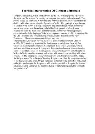 Fourfold Interpretation Of Clement s Stromata
Scripture, Isaiah 18:2, which sends envoys by the sea, even in papyrus vessels on
the surface of the waters. Go, swiftly messengers, to a nation, tall and smooth. To a
people feared far and wide, A powerful and oppressive nation, whose land the rivers
divide , which is a interpreting the figuration of a ship. His typological significance
of vital in every aspect of a ship s structure. The interpretation which Hippolytus
imposes on in this text shows how early biblical interpretation often debated
extensively from the plain sense of the text itself. Hippolytus writes typological
exegesis involved the forging of links between person, events, or objects mentioned in
the Old Testament and corresponding persons, events, doctrines in the New
Testament.... Show more content on Helpwriting.net ...
The text is brief, however; its very essence is considerable important. Clement
(c.150 c.215) succinctly y sets out the fundamental principle that there are four
senses (or meanings) of Scriptures. Clement call these senses Quadriga , which
indicates, the literal sense of Scripture and three nonliteral senses, in the following
form: (1) the literal sense (2) the allegorical sense, which conveys something to be
believed (3) the moral (or tropological) sense, which conveys something which is to
be done (4) The anagogical sense, which conveys something which is to be hoped
for. Origen on the Three Ways of Reading Scripture describes the imagery meaning
of the body, soul, and spirit. Origen states just as human being consist of body, soul,
and spirit, so also does the Scriptures, which is the gift of God designed for human
salvation. Martin Luther on the Fourfold Sense of Scripture is parallel to Clement s
interpretation of
 