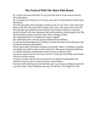 The Festival With The Short Film Beasts
Hi, I m Rui Neto from SetГєbal, I m 26 years old, and I m in the festival with the
short film Beasts .
Hi, I m Joana from CaneГ§as, I m 24 years old, and I m in the festival with the short
film Beasts .
How the atmosphere that surrounds us make us who we are? For us, this is the main
theme in the film. The story itself is about a kid, Lucas, who urges to be a man, but
that urge ends up tricking him since he hasn t the courage to become a man and
involves himself with some characters that are the predators of that jungle in the film.
Not having that courage he doesn t know how to manage all that.
My inspirational film is A Prophet by Jacques Audiard.
My inspirational film is also by Jacques Audiard, Rust and Bone .
It came up from the eagerness of wanting to explore that space, those characters and
the almost animalistic atmosphere.
When I got in there I felt that everything was possible. There, everything is possible,
and people can really be whoever they want to be. That space ends up transforming
us, and the characters, and therefore it becomes also a character itself.
An actor or actress who fit well in my movies? I would say Tom Hardy and Charlize
Theron for all the reasons.
An actor or actress who fit well in my movies? It could be Christian Bale and
Jennifer Lawrence who is on the rise and in whom I believe.
Two days before shooting we had a kid who gave up, leaving us without an actor for
a period of time. Then, Guilherme came up. At that time, it was RogГ©rio who
 