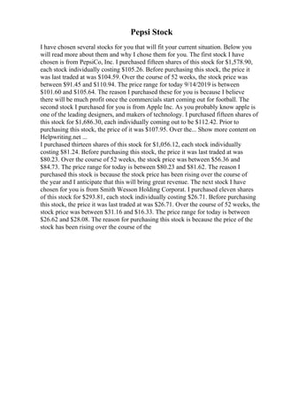 Pepsi Stock
I have chosen several stocks for you that will fit your current situation. Below you
will read more about them and why I chose them for you. The first stock I have
chosen is from PepsiCo, Inc. I purchased fifteen shares of this stock for $1,578.90,
each stock individually costing $105.26. Before purchasing this stock, the price it
was last traded at was $104.59. Over the course of 52 weeks, the stock price was
between $91.45 and $110.94. The price range for today 9/14/2019 is between
$101.60 and $105.64. The reason I purchased these for you is because I believe
there will be much profit once the commercials start coming out for football. The
second stock I purchased for you is from Apple Inc. As you probably know apple is
one of the leading designers, and makers of technology. I purchased fifteen shares of
this stock for $1,686.30, each individually coming out to be $112.42. Prior to
purchasing this stock, the price of it was $107.95. Over the... Show more content on
Helpwriting.net ...
I purchased thirteen shares of this stock for $1,056.12, each stock individually
costing $81.24. Before purchasing this stock, the price it was last traded at was
$80.23. Over the course of 52 weeks, the stock price was between $56.36 and
$84.73. The price range for today is between $80.23 and $81.62. The reason I
purchased this stock is because the stock price has been rising over the course of
the year and I anticipate that this will bring great revenue. The next stock I have
chosen for you is from Smith Wesson Holding Corporat. I purchased eleven shares
of this stock for $293.81, each stock individually costing $26.71. Before purchasing
this stock, the price it was last traded at was $26.71. Over the course of 52 weeks, the
stock price was between $31.16 and $16.33. The price range for today is between
$26.62 and $28.08. The reason for purchasing this stock is because the price of the
stock has been rising over the course of the
 