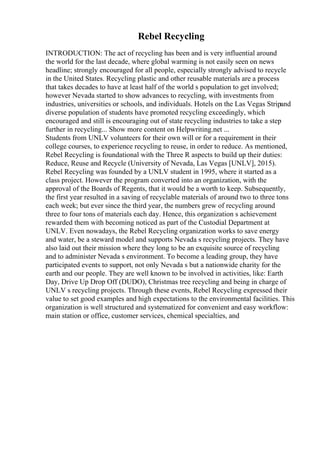 Rebel Recycling
INTRODUCTION: The act of recycling has been and is very influential around
the world for the last decade, where global warming is not easily seen on news
headline; strongly encouraged for all people, especially strongly advised to recycle
in the United States. Recycling plastic and other reusable materials are a process
that takes decades to have at least half of the world s population to get involved;
however Nevada started to show advances to recycling, with investments from
industries, universities or schools, and individuals. Hotels on the Las Vegas Stripand
diverse population of students have promoted recycling exceedingly, which
encouraged and still is encouraging out of state recycling industries to take a step
further in recycling... Show more content on Helpwriting.net ...
Students from UNLV volunteers for their own will or for a requirement in their
college courses, to experience recycling to reuse, in order to reduce. As mentioned,
Rebel Recycling is foundational with the Three R aspects to build up their duties:
Reduce, Reuse and Recycle (University of Nevada, Las Vegas [UNLV], 2015).
Rebel Recycling was founded by a UNLV student in 1995, where it started as a
class project. However the program converted into an organization, with the
approval of the Boards of Regents, that it would be a worth to keep. Subsequently,
the first year resulted in a saving of recyclable materials of around two to three tons
each week; but ever since the third year, the numbers grew of recycling around
three to four tons of materials each day. Hence, this organization s achievement
rewarded them with becoming noticed as part of the Custodial Department at
UNLV. Even nowadays, the Rebel Recycling organization works to save energy
and water, be a steward model and supports Nevada s recycling projects. They have
also laid out their mission where they long to be an exquisite source of recycling
and to administer Nevada s environment. To become a leading group, they have
participated events to support, not only Nevada s but a nationwide charity for the
earth and our people. They are well known to be involved in activities, like: Earth
Day, Drive Up Drop Off (DUDO), Christmas tree recycling and being in charge of
UNLV s recycling projects. Through these events, Rebel Recycling expressed their
value to set good examples and high expectations to the environmental facilities. This
organization is well structured and systematized for convenient and easy workflow:
main station or office, customer services, chemical specialties, and
 