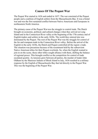 Causes Of The Pequot War
The Pequot War started in 1636 and ended in 1637. The war consisted of the Pequot
people and a coalition of English settlers from the Massachusetts Bay. It was a brutal
war and was the first sustained conflict between Native Americans and Europeans in
northeastern North America.
The primary cause of the Pequot Warwas the struggle to control trade. The Dutch
brought on economic, political, and cultural changes when they arrived on Long
Island and in the Connecticut River valley at the beginning of the 17th century and of
English traders and settlers in the early 1630s. The world they entered into was
dominated by the Pequot. The root of the Pequot War was the struggle for control of
the fur and wampum trade in the Connecticut River valley. Before the arrival of the
English in the early 1630s, the Dutch and Pequot controlled all the region s trade.
The situation was precarious because of the resentment held by the subservient
Native American tribes for their Pequot overlords. So, when the English wanted to
join in on the scene, those other tribes sought alliance with them, shifting the balance
of regional power. This brought conflict as the competition for control of trade
escalated quickly. As tensions grew between all parties, the murder of trader John
Oldham by the Manisses Indians of Block Island in July, 1636 resulted in a military
response by the English of Massachusetts Bay that led directly to the Pequot War.
This was the beginning of the Pequot War.
 