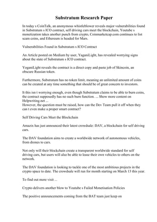 Substratum Research Paper
In today s CoinTalk, an anonymous whistleblower reveals major vulnerabilities found
in Substratum s ICO contract, self driving cars meet the blockchain, Youtube s
monetization takes another punch from crypto, Coinmarketcap.com continues to list
scam coins, and Ethereum is headed for Mars.
Vulnerabilities Found in Substratum s ICO Contract
An Article posted on Medium by user, YaganiLight, has revealed worrying signs
about the state of Substratum s ICO contract.
YoganiLight reveals the contract is a direct copy and paste job of Skincoin, an
obscure Russian token.
Furthermore, Substratum has no token limit, meaning an unlimited amount of coins
can be created at any time something that should be of great concern to investors.
It this isn t worrying enough, even though Substratum claims to be able to burn coins,
the contract supposedly has no such burn function. ... Show more content on
Helpwriting.net ...
However, the question must be raised, how can the Dev Team pull it off when they
can t even make a proper smart contract?
Self Driving Cars Meet the Blockchain
Amazix has just announced their latest crowdsale: DAV, a blockchain for self driving
cars.
The DAV foundation aims to create a worldwide network of autonomous vehicles,
from drones to cars.
Not only will their blockchain create a transparent worldwide standard for self
driving cars, but users will also be able to lease their own vehicles to others on the
network.
The DAV foundation is looking to tackle one of the most ambitious projects in the
crypto space to date. The crowdsale will run for month starting on March 13 this year.
To find out more visit ...
Crypto delivers another blow to Youtube s Failed Monetisation Policies
The positive announcements coming from the BAT team just keep on
 