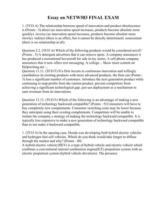 Essay on NETW583 FINAL EXAM
1. (TCO A) The relationship between speed of innovation and product obsolescence
is (Points : 5) direct (as innovation speed increases, products become obsolete more
quickly). inverse (as innovation speed increases, products become obsolete more
slowly). indirect (there is an effect, but it cannot be directly determined). nonexistent
(there is no relationship at all).
Question 2.2. (TCO A) Which of the following products would be considered novel?
(Points : 5) A detergent advertises that it can remove spots. A company announces it
has produced a recreational hovercraft for sale in toy stores. A cell phone company
announces that it now offers text messaging. A college... Show more content on
Helpwriting.net ...
Question 11.11. (TCO F) If a firm invests in continuous innovation and willingly
cannibalizes its existing products with more advanced products, the firm can (Points :
5) lose a significant number of customers. introduce the next generation product while
continuing to reap profits from the current product. prevent competitors from
achieving a significant technological gap. just use deployment as a mechanism to
earn revenues from its innovations.
Question 12.12. (TCO F) Which of the following is an advantage of making a new
generation of technology backward compatible? (Points : 5) Consumers will have to
buy completely new complements. Consumer switching costs may be lower because
they anticipate using their existing complements. Competitors will be unable to
imitate the company s strategy of making the technology backward compatible. It is
typically less expensive to make a new generation of technology backward compatible
than to not make it backward compatible.
1. (TCO A) In the opening case, Honda was developing both hybrid electric vehicles
and hydrogen fuel cell vehicles. Which do you think would take longer to diffuse
through the market and why? (Points : 40)
A hybrid electric vehicle (HEV) is a type of hybrid vehicle and electric vehicle which
combines a conventional internal combustion engine(ICE) propulsion system with an
electric propulsion system (hybrid vehicle drivetrain). The presence
 