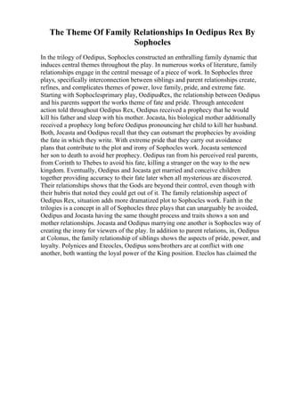 The Theme Of Family Relationships In Oedipus Rex By
Sophocles
In the trilogy of Oedipus, Sophocles constructed an enthralling family dynamic that
induces central themes throughout the play. In numerous works of literature, family
relationships engage in the central message of a piece of work. In Sophocles three
plays, specifically interconnection between siblings and parent relationships create,
refines, and complicates themes of power, love family, pride, and extreme fate.
Starting with Sophoclesprimary play, OedipusRex, the relationship between Oedipus
and his parents support the works theme of fate and pride. Through antecedent
action told throughout Oedipus Rex, Oedipus received a prophecy that he would
kill his father and sleep with his mother. Jocasta, his biological mother additionally
received a prophecy long before Oedipus pronouncing her child to kill her husband.
Both, Jocasta and Oedipus recall that they can outsmart the prophecies by avoiding
the fate in which they write. With extreme pride that they carry out avoidance
plans that contribute to the plot and irony of Sophocles work. Jocasta sentenced
her son to death to avoid her prophecy. Oedipus ran from his perceived real parents,
from Corinth to Thebes to avoid his fate, killing a stranger on the way to the new
kingdom. Eventually, Oedipus and Jocasta get married and conceive children
together providing accuracy to their fate later when all mysterious are discovered.
Their relationships shows that the Gods are beyond their control, even though with
their hubris that noted they could get out of it. The family relationship aspect of
Oedipus Rex, situation adds more dramatized plot to Sophocles work. Faith in the
trilogies is a concept in all of Sophocles three plays that can unarguably be avoided,
Oedipus and Jocasta having the same thought process and traits shows a son and
mother relationships. Jocasta and Oedipus marrying one another is Sophocles way of
creating the irony for viewers of the play. In addition to parent relations, in, Oedipus
at Colonus, the family relationship of siblings shows the aspects of pride, power, and
loyalty. Polynices and Eteocles, Oedipus sons/brothers are at conflict with one
another, both wanting the loyal power of the King position. Eteclos has claimed the
 