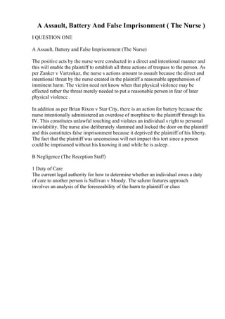 A Assault, Battery And False Imprisonment ( The Nurse )
I QUESTION ONE
A Assault, Battery and False Imprisonment (The Nurse)
The positive acts by the nurse were conducted in a direct and intentional manner and
this will enable the plaintiff to establish all three actions of trespass to the person. As
per Zanker v Vartzokaz, the nurse s actions amount to assault because the direct and
intentional threat by the nurse created in the plaintiff a reasonable apprehension of
imminent harm. The victim need not know when that physical violence may be
effected rather the threat merely needed to put a reasonable person in fear of later
physical violence .
In addition as per Brian Rixon v Star City, there is an action for battery because the
nurse intentionally administered an overdose of morphine to the plaintiff through his
IV. This constitutes unlawful touching and violates an individual s right to personal
inviolability. The nurse also deliberately slammed and locked the door on the plaintiff
and this constitutes false imprisonment because it deprived the plaintiff of his liberty.
The fact that the plaintiff was unconscious will not impact this tort since a person
could be imprisoned without his knowing it and while he is asleep .
B Negligence (The Reception Staff)
1 Duty of Care
The current legal authority for how to determine whether an individual owes a duty
of care to another person is Sullivan v Moody. The salient features approach
involves an analysis of the foreseeability of the harm to plaintiff or class
 