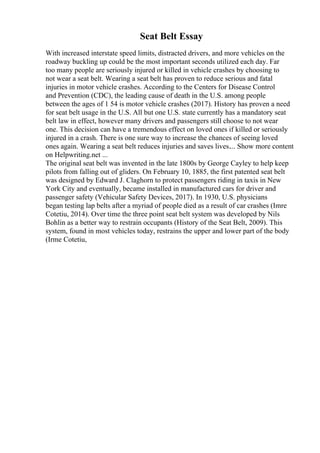 Seat Belt Essay
With increased interstate speed limits, distracted drivers, and more vehicles on the
roadway buckling up could be the most important seconds utilized each day. Far
too many people are seriously injured or killed in vehicle crashes by choosing to
not wear a seat belt. Wearing a seat belt has proven to reduce serious and fatal
injuries in motor vehicle crashes. According to the Centers for Disease Control
and Prevention (CDC), the leading cause of death in the U.S. among people
between the ages of 1 54 is motor vehicle crashes (2017). History has proven a need
for seat belt usage in the U.S. All but one U.S. state currently has a mandatory seat
belt law in effect, however many drivers and passengers still choose to not wear
one. This decision can have a tremendous effect on loved ones if killed or seriously
injured in a crash. There is one sure way to increase the chances of seeing loved
ones again. Wearing a seat belt reduces injuries and saves lives.... Show more content
on Helpwriting.net ...
The original seat belt was invented in the late 1800s by George Cayley to help keep
pilots from falling out of gliders. On February 10, 1885, the first patented seat belt
was designed by Edward J. Claghorn to protect passengers riding in taxis in New
York City and eventually, became installed in manufactured cars for driver and
passenger safety (Vehicular Safety Devices, 2017). In 1930, U.S. physicians
began testing lap belts after a myriad of people died as a result of car crashes (Imre
Cotetiu, 2014). Over time the three point seat belt system was developed by Nils
Bohlin as a better way to restrain occupants (History of the Seat Belt, 2009). This
system, found in most vehicles today, restrains the upper and lower part of the body
(Irme Cotetiu,
 
