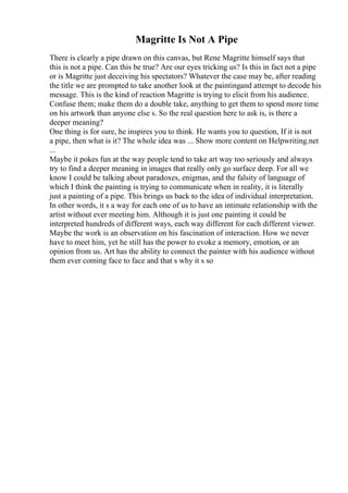 Magritte Is Not A Pipe
There is clearly a pipe drawn on this canvas, but Rene Magritte himself says that
this is not a pipe. Can this be true? Are our eyes tricking us? Is this in fact not a pipe
or is Magritte just deceiving his spectators? Whatever the case may be, after reading
the title we are prompted to take another look at the paintingand attempt to decode his
message. This is the kind of reaction Magritte is trying to elicit from his audience.
Confuse them; make them do a double take, anything to get them to spend more time
on his artwork than anyone else s. So the real question here to ask is, is there a
deeper meaning?
One thing is for sure, he inspires you to think. He wants you to question, If it is not
a pipe, then what is it? The whole idea was ... Show more content on Helpwriting.net
...
Maybe it pokes fun at the way people tend to take art way too seriously and always
try to find a deeper meaning in images that really only go surface deep. For all we
know I could be talking about paradoxes, enigmas, and the falsity of language of
which I think the painting is trying to communicate when in reality, it is literally
just a painting of a pipe. This brings us back to the idea of individual interpretation.
In other words, it s a way for each one of us to have an intimate relationship with the
artist without ever meeting him. Although it is just one painting it could be
interpreted hundreds of different ways, each way different for each different viewer.
Maybe the work is an observation on his fascination of interaction. How we never
have to meet him, yet he still has the power to evoke a memory, emotion, or an
opinion from us. Art has the ability to connect the painter with his audience without
them ever coming face to face and that s why it s so
 