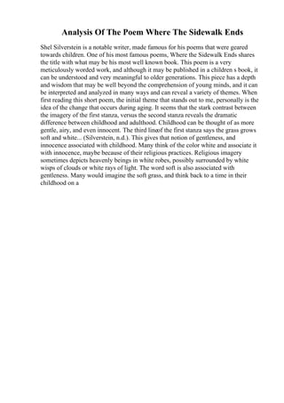 Analysis Of The Poem Where The Sidewalk Ends
Shel Silverstein is a notable writer, made famous for his poems that were geared
towards children. One of his most famous poems, Where the Sidewalk Ends shares
the title with what may be his most well known book. This poem is a very
meticulously worded work, and although it may be published in a children s book, it
can be understood and very meaningful to older generations. This piece has a depth
and wisdom that may be well beyond the comprehension of young minds, and it can
be interpreted and analyzed in many ways and can reveal a variety of themes. When
first reading this short poem, the initial theme that stands out to me, personally is the
idea of the change that occurs during aging. It seems that the stark contrast between
the imagery of the first stanza, versus the second stanza reveals the dramatic
difference between childhood and adulthood. Childhood can be thought of as more
gentle, airy, and even innocent. The third lineof the first stanza says the grass grows
soft and white... (Silverstein, n.d.). This gives that notion of gentleness, and
innocence associated with childhood. Many think of the color white and associate it
with innocence, maybe because of their religious practices. Religious imagery
sometimes depicts heavenly beings in white robes, possibly surrounded by white
wisps of clouds or white rays of light. The word soft is also associated with
gentleness. Many would imagine the soft grass, and think back to a time in their
childhood on a
 