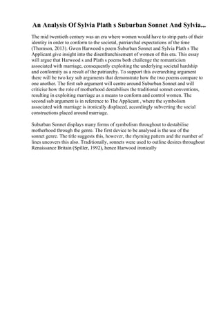 An Analysis Of Sylvia Plath s Suburban Sonnet And Sylvia...
The mid twentieth century was an era where women would have to strip parts of their
identity in order to conform to the societal, patriarchal expectations of the time
(Thomson, 2013). Gwen Harwood s poem Suburban Sonnet and Sylvia Plath s The
Applicant give insight into the disenfranchisement of women of this era. This essay
will argue that Harwood s and Plath s poems both challenge the romanticism
associated with marriage, consequently exploiting the underlying societal hardship
and conformity as a result of the patriarchy. To support this overarching argument
there will be two key sub arguments that demonstrate how the two poems compare to
one another. The first sub argument will centre around Suburban Sonnet and will
criticise how the role of motherhood destabilises the traditional sonnet conventions,
resulting in exploiting marriage as a means to conform and control women. The
second sub argument is in reference to The Applicant , where the symbolism
associated with marriage is ironically displaced, accordingly subverting the social
constructions placed around marriage.
Suburban Sonnet displays many forms of symbolism throughout to destabilise
motherhood through the genre. The first device to be analysed is the use of the
sonnet genre. The title suggests this, however, the rhyming pattern and the number of
lines uncovers this also. Traditionally, sonnets were used to outline desires throughout
Renaissance Britain (Spiller, 1992), hence Harwood ironically
 