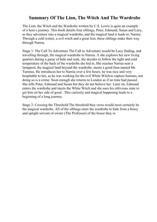 Summary Of The Lion, The Witch And The Wardrobe
The Lion, the Witch and the Wardrobe written by C.S. Lewis is quite an example
of a hero s journey. This book details four siblings, Peter, Edmund, Susan and Lucy,
as they adventure into a magical wardrobe, and the magical land it leads to, Narnia.
Through a cold winter, a evil witch and a great lion, these siblings make their way
through Narnia.
Stage 1: The Call To Adventure The Call to Adventure would be Lucy finding, and
travelling through, the magical wardrobe to Narnia. A she explores her new living
quarters during a game of hide and seek, she decides to follow the light and cold
temperature of the back of the wardrobe she hid in. She reaches Narnia near a
lamppost, the magical land beyond the wardrobe, meets a good faun named Mr.
Tumnus. He introduces her to Narnia over a few hours, he was nice and very
hospitable to her, as he was working for the evil White Witchto capture humans, not
doing so is a crime. Soon enough she returns to London as if no time had passed.
She tells Peter, Edmund and Susan but they do not believe her. Later on, Edmund
enters the wardrobe and meets the White Witch and she uses his oblivious state to
get him on her side of good . This curiosity and magical happening leads to a
beginning of a long journey.
Stage 2: Crossing the Threshold The threshold they cross would most certainly be
the magical wardrobe. All of the siblings enter the wardrobe to hide from a bossy
and uptight servant of owner (The Professor) of the house they re
 