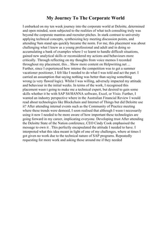 My Journey To The Corporate World
I embarked on my ten week journey into the corporate world at Deloitte, determined
and open minded, soon subjected to the realities of what tech consulting truly was
beyond the corporate mantras and recruiter pitches. In stark contrast to university
applying technical concepts, synthesizing key meeting discussion points, and
attending 9am stand ups quickly became the norm. For me, this placement was about
challenging what I knew as a young professional and adult and in doing so
accumulating a bank of examples where I ve learnt to handle difficult situations,
gained new analytical skills or reconsidered my actions and behaviours more
critically. Through reflecting on my thoughts from voice memos I recorded
throughout my placement, this... Show more content on Helpwriting.net ...
Further, since I experienced how intense the competition was to get a summer
vacationer positioner, I felt like I needed to do what I was told and act the part. I
carried an assumption that saying nothing was better than saying something
wrong (a very flawed logic). Whilst I was willing, adversely impacted my attitude
and behaviour in the initial weeks. In terms of the work, I recognised this
placement wasn t going to make me a technical expert, but desired to gain some
skills whether it be with SAP S4/HANNA software, Excel, or Visio. Further, I
wanted an industry perspective where in the Australian Financial Review I would
read about technologies like Blockchain and Internet of Things but did Deloitte use
it? After attending internal events such as the Community of Practice meeting
where these trends were demoed, I soon realised that although I wasn t necessarily
using it now I needed to be more aware of how important these technologies are
going forward in my career, implicating everyone. Developing trust After attending
the Deloitte State of the Nation conference, CEO Cindy Cook emphasised the
message to own it . This perfectly encapsulated the attitude I needed to have. I
interpreted what this idea meant in light of one of my challenges, where at times I
got given no work due to the technical nature of SAP programs. Repeatedly
requesting for more work and asking those around me if they needed
 