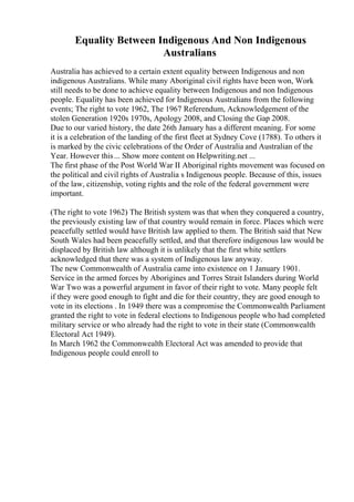 Equality Between Indigenous And Non Indigenous
Australians
Australia has achieved to a certain extent equality between Indigenous and non
indigenous Australians. While many Aboriginal civil rights have been won, Work
still needs to be done to achieve equality between Indigenous and non Indigenous
people. Equality has been achieved for Indigenous Australians from the following
events; The right to vote 1962, The 1967 Referendum, Acknowledgement of the
stolen Generation 1920s 1970s, Apology 2008, and Closing the Gap 2008.
Due to our varied history, the date 26th January has a different meaning. For some
it is a celebration of the landing of the first fleet at Sydney Cove (1788). To others it
is marked by the civic celebrations of the Order of Australia and Australian of the
Year. However this... Show more content on Helpwriting.net ...
The first phase of the Post World War II Aboriginal rights movement was focused on
the political and civil rights of Australia s Indigenous people. Because of this, issues
of the law, citizenship, voting rights and the role of the federal government were
important.
(The right to vote 1962) The British system was that when they conquered a country,
the previously existing law of that country would remain in force. Places which were
peacefully settled would have British law applied to them. The British said that New
South Wales had been peacefully settled, and that therefore indigenous law would be
displaced by British law although it is unlikely that the first white settlers
acknowledged that there was a system of Indigenous law anyway.
The new Commonwealth of Australia came into existence on 1 January 1901.
Service in the armed forces by Aborigines and Torres Strait Islanders during World
War Two was a powerful argument in favor of their right to vote. Many people felt
if they were good enough to fight and die for their country, they are good enough to
vote in its elections . In 1949 there was a compromise the Commonwealth Parliament
granted the right to vote in federal elections to Indigenous people who had completed
military service or who already had the right to vote in their state (Commonwealth
Electoral Act 1949).
In March 1962 the Commonwealth Electoral Act was amended to provide that
Indigenous people could enroll to
 