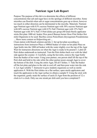 Nutrient Agar Lab Report
Purpose The purpose of this lab is to determine the effects of different
concentrations that salt and sugar have on the spoilage of different microbes. Some
microbes can flourish when salt or sugar concentrations goes up or down, however
too much in either direction can be detrimental to the microbe. Materials: Nutrient
agar Nutrient agar with 0.5% sucrose Nutrient agar with 30% sucrose Nutrient agar
with 60% sucrose Nutrient agar with 0.5% NaCl Nutrient agar with 15% NaCl
Nutrient agar with 30 % NaCl 5 Petri dishes per group (40 total) Sterile applicator
sticks Hot plate 1000 mL beaker Wax pencil Bunsen burner Hose Flint Striker Hot
mitts Organisms to be used: Bacillus cereus Penicillium chrysogenum Pseudomonas
... Show more content on Helpwriting.net ...
Clean station with bleach solution and dry 2. Set up hot plate according to
instructions from instructor Place a 1000ml beaker of water on hot plate Place an
Agar bottle into the 1000 ml beaker with the water slightly over the top of the Agar
Wait for instructors directions on when the Agar is ready to be poured 3. Label all
Petri dishes underneath as instructed. Turn the Petri dishes back over with the label
side against the counter. 4. Carefully, using the hot mitts, remove the Agar bottle
from the beaker of hot water. Using your partner, one person shall lift the top of the
Petri dish and hold to the side while the other partner pours enough Agar to cover
the bottom of the dish. Using the entire Agar, fill all 5 dishes. 5. Take the beaker
off the hot plate and place to the side to cool off, and then pour water into the sink
6. Let Agar solidify 7. Instructor to give students organisms as well as sterile
applicators 8. With the Petri dishes on a flat surface, open sterile applicators and
touch the applicators to the Agar surface to obtain a sample 9. Using the stick with
the organism, gently steak the surface of each (5) Agar from the position of 12 o
clock to 6 o clock. Only use one streak per dish until you have completed 5
 
