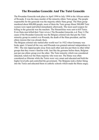 The Rwandan Genocide And The Tutsi Genocide
The Rwandan Genocide took place in April 1994 to July 1994 in the African nation
of Rwanda. It was the mass murder of the minority ethnic Tutsi group. The people
responsible for the genocide was the majority ethnic Hutu group. The Hutu group
murdered about 800,000 people, most of them the Tutsi group.About 500,000 Tutsi
women were raped and killed immediately afterwards. The most used weapon for
killing in the genocide was the machete. The Hutumilitias were sent to kill Tutsis.
Even Hutu men killed their Tutsi wives.( The Rwandan Genocide, n.d. Para 1) The
cause of the Rwandan Genocide was the Belgian colonial rule that put the Tutsi
minority group in control over Rwanda, the death of the Hutu president, and the
ethnic tension that was already there.
The Belgian colonial rule started after world war I in 1922 when Germany was
broke apart. It lasted all the way until Rwanda was granted national independence in
1961. The rule ripped people away from each other and also put them in other tribal
groups that they weren t familiar with. Just like the germans before them, Belgium
just put one ethnic group over the other. The Tutsi minority which was considered
educated, ruled over the Hutu majority who were not. The Hutus was often
considered as illiterate while the Tutsis were very smart and educated and held the
higher level jobs and controlled the government. The Belgians took a better liking
into the Tutsis and educated them in catholic schools which made the Hutus angry.
 