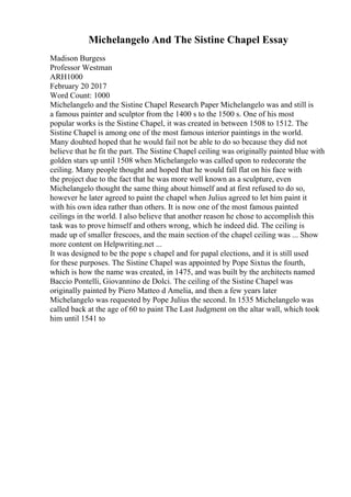 Michelangelo And The Sistine Chapel Essay
Madison Burgess
Professor Westman
ARH1000
February 20 2017
Word Count: 1000
Michelangelo and the Sistine Chapel Research Paper Michelangelo was and still is
a famous painter and sculptor from the 1400 s to the 1500 s. One of his most
popular works is the Sistine Chapel, it was created in between 1508 to 1512. The
Sistine Chapel is among one of the most famous interior paintings in the world.
Many doubted hoped that he would fail not be able to do so because they did not
believe that he fit the part. The Sistine Chapel ceiling was originally painted blue with
golden stars up until 1508 when Michelangelo was called upon to redecorate the
ceiling. Many people thought and hoped that he would fall flat on his face with
the project due to the fact that he was more well known as a sculpture, even
Michelangelo thought the same thing about himself and at first refused to do so,
however he later agreed to paint the chapel when Julius agreed to let him paint it
with his own idea rather than others. It is now one of the most famous painted
ceilings in the world. I also believe that another reason he chose to accomplish this
task was to prove himself and others wrong, which he indeed did. The ceiling is
made up of smaller frescoes, and the main section of the chapel ceiling was ... Show
more content on Helpwriting.net ...
It was designed to be the pope s chapel and for papal elections, and it is still used
for these purposes. The Sistine Chapel was appointed by Pope Sixtus the fourth,
which is how the name was created, in 1475, and was built by the architects named
Baccio Pontelli, Giovannino de Dolci. The ceiling of the Sistine Chapel was
originally painted by Piero Matteo d Amelia, and then a few years later
Michelangelo was requested by Pope Julius the second. In 1535 Michelangelo was
called back at the age of 60 to paint The Last Judgment on the altar wall, which took
him until 1541 to
 