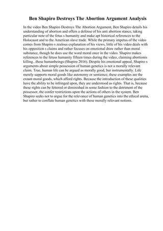 Ben Shapiro Destroys The Abortion Argument Analysis
In the video Ben Shapiro Destroys The Abortion Argument, Ben Shapiro details his
understanding of abortion and offers a defense of his anti abortion stance, taking
particular note of the fetus s humanity and make apt historical references to the
Holocaust and to the American slave trade. While the primary impetus of the video
comes from Shapiro s zealous explanation of his views, little of his video deals with
his opposition s claims and rather focuses on emotional draw rather than moral
substance, though he does use the word moral once in the video. Shapiro makes
references to the fetuss humanity fifteen times during the video, claiming abortionis
killing...these humanbeings (Shapiro 2016). Despite his emotional appeal, Shapiro s
arguments about simple possession of human genetics is not a morally relevant
claim. True, human life can be argued as morally good, but instrumentally. Life
merely supports moral goods like autonomy or sentience; these examples are the
extant moral goods, which afford rights. Because the introduction of these qualities
have the ability to be infringed upon, they are understood as rights. That is, because
these rights can be fettered or diminished in some fashion to the detriment of the
possessor, the confer restrictions upon the actions of others in the system. Ben
Shapiro seeks not to argue for the relevance of human genetics into the ethical arena,
but rather to conflate human genetics with these morally relevant notions.
 
