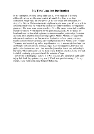 My First Vacation Destination
In the summer of 2016 my family and I took a 2 week vacation to a couple
different locations we all wanted to visit. We decided to drive to our first
destination, which was a 13 hour drive! On the way to our first destination, we
stopped in Athens, Alabama to stay the night and aquire some grub. We were able to
eat some dinner while we were at the hotel and we ordered the most incomparable
pizzaever! The pizza place s name was Joe s Pizza The owner s name is Joe and has
multiple Guinness World Records for his pizza making skills. All the pizzas are
hand made and put into a brick pizza oven to accommodate just the right doneness
and taste. Then after that mouthwatering night in Athens, Alabama we decided to
drive on and continue to our first vacation destination. After a couple restroom
breaks and some lunch we finally arrived at Splash Resort in Panama City, Florida!
The ocean was breathtaking and as magnificent as ever it was one of those how can
anything be so beautiful kind of things. It just made me speechless, the water was
perfect, the air was warm, and I just wanted to jump right in and start swimming in
the water. While in Panama City we did a couple different activities. Some of which
included, obviously going to the beach for a couple of days.
The we went to the Ripley s Believe it or Not Museum. (As a matter of fact I really
enjoy their book they put out every year!) Which was quite interesting if I do say
myself. There were some crazy things in that quirky
 