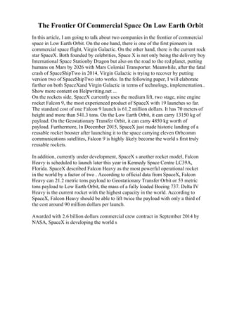 The Frontier Of Commercial Space On Low Earth Orbit
In this article, I am going to talk about two companies in the frontier of commercial
space in Low Earth Orbit. On the one hand, there is one of the first pioneers in
commercial space flight, Virgin Galactic. On the other hand, there is the current rock
star SpaceX. Both founded by celebrities, Space X is not only being the delivery boy
International Space Stationby Dragon but also on the road to the red planet, putting
humans on Mars by 2026 with Mars Colonial Transporter. Meanwhile, after the fatal
crash of SpaceShipTwo in 2014, Virgin Galactic is trying to recover by putting
version two of SpaceShipTwo into works. In the following paper, I will elaborate
further on both SpaceXand Virgin Galactic in terms of technology, implementation...
Show more content on Helpwriting.net ...
On the rockets side, SpaceX currently uses the medium lift, two stage, nine engine
rocket Falcon 9, the most experienced product of SpaceX with 19 launches so far.
The standard cost of one Falcon 9 launch is 61.2 million dollars. It has 70 meters of
height and more than 541.3 tons. On the Low Earth Orbit, it can carry 13150 kg of
payload. On the Geostationary Transfer Orbit, it can carry 4850 kg worth of
payload. Furthermore, In December 2015, SpaceX just made historic landing of a
reusable rocket booster after launching it to the space carrying eleven Orbcomm
communications satellites, Falcon 9 is highly likely become the world s first truly
reusable rockets.
In addition, currently under development, SpaceX s another rocket model, Falcon
Heavy is scheduled to launch later this year in Kennedy Space Centre LC39A,
Florida. SpaceX described Falcon Heavy as the most powerful operational rocket
in the world by a factor of two . According to official data from SpaceX, Falcon
Heavy can 21.2 metric tons payload to Geostationary Transfer Orbit or 53 metric
tons payload to Low Earth Orbit, the mass of a fully loaded Boeing 737. Delta IV
Heavy is the current rocket with the highest capacity in the world. According to
SpaceX, Falcon Heavy should be able to lift twice the payload with only a third of
the cost around 90 million dollars per launch.
Awarded with 2.6 billion dollars commercial crew contract in September 2014 by
NASA, SpaceX is developing the world s
 