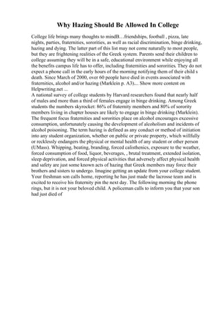 Why Hazing Should Be Allowed In College
College life brings many thoughts to mindВ…friendships, football , pizza, late
nights, parties, fraternities, sororities, as well as racial discrimination, binge drinking,
hazing and dying. The latter part of this list may not come naturally to most people,
but they are frightening realities of the Greek system. Parents send their children to
college assuming they will be in a safe, educational environment while enjoying all
the benefits campus life has to offer, including fraternities and sororities. They do not
expect a phone call in the early hours of the morning notifying them of their child s
death. Since March of 2000, over 60 people have died in events associated with
fraternities, alcohol and/or hazing (Marklein p. A3).... Show more content on
Helpwriting.net ...
A national survey of college students by Harvard researchers found that nearly half
of males and more than a third of females engage in binge drinking. Among Greek
students the numbers skyrocket: 86% of fraternity members and 80% of sorority
members living in chapter houses are likely to engage in binge drinking (Marklein).
The frequent focus fraternities and sororities place on alcohol encourages excessive
consumption, unfortunately causing the development of alcoholism and incidents of
alcohol poisoning. The term hazing is defined as any conduct or method of initiation
into any student organization, whether on public or private property, which willfully
or recklessly endangers the physical or mental health of any student or other person
(UMass). Whipping, beating, branding, forced calisthenics, exposure to the weather,
forced consumption of food, liquor, beverages, , brutal treatment, extended isolation,
sleep deprivation, and forced physical activities that adversely affect physical health
and safety are just some known acts of hazing that Greek members may force their
brothers and sisters to undergo. Imagine getting an update from your college student.
Your freshman son calls home, reporting he has just made the lacrosse team and is
excited to receive his fraternity pin the next day. The following morning the phone
rings, but it is not your beloved child. A policeman calls to inform you that your son
had just died of
 