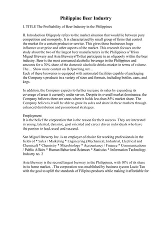 Philippine Beer Industry
I. TITLE The Profitability of Beer Industry in the Philippines
II. Introduction Oligopoly refers to the market situation that would lie between pure
competition and monopoly. It is characterized by small group of firms that control
the market for a certain product or service. This gives these businesses huge
influence over price and other aspects of the market. This research focuses on the
study about the two of the largest beer manufacturers in the Philippines в”ЂSan
Miguel Brewery and Asia Breweryв”Ђ that participate in an oligopoly within the beer
industry. Beer is the most consumed alcoholic beverage in the Philippines and
amounts for a 70% share of the domestic alcoholic drinks market in terms of volume.
The ... Show more content on Helpwriting.net ...
Each of these breweries is equipped with automated facilities capable of packaging
the Company s products in a variety of sizes and formats, including bottles, cans, and
kegs.
In addition, the Company expects to further increase its sales by expanding its
coverage of areas it currently under serves. Despite its overall market dominance, the
Company believes there are areas where it holds less than 85% market share. The
Company believes it will be able to grow its sales and share in these markets through
enhanced distribution and promotional strategies.
Employment
It is the belief the corporation that is the reason for their success. They are interested
in young, talented, dynamic, goal oriented and career driven individuals who have
the passion to lead, excel and succeed.
San Miguel Brewery Inc. is an employer of choice for working professionals in the
fields of * Sales / Marketing * Engineering (Mechanical, Industrial, Electrical and
Chemical) * Chemistry * Microbiology * Accountancy / Finance * Communications
/ Public Affairs * Human Behavioral Sciences * Statistics * Information Technology
Industry no. 2
Asia Brewery is the second largest brewery in the Philippines, with 10% of its share
in its home market. . The corporation was established by business tycoon Lucio Tan
with the goal to uplift the standards of Filipino products while making it affordable for
 