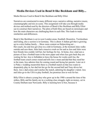 Media Devices Used in Bend It like Beckham and Billy...
Media Devices Used in Bend It like Beckham and Billy Elliot
Narratives are constructed in many different ways; narrative editing, narrative music,
cinematography and mis en scene. This assignment will take you through media
devises and method used by the directors of Bend it like Beckham and Billy Elliot
use to construct their narratives. The plots of both films are based on stereotypes and
how the main characters are challenging them in each film. This leads to many
similarities and differences.
Bend it like Beckham is set in west London areas; Southall, Hounslow, Twickenham
and Ealing, also a section is in Germany. This is about A Indian girl that is growing
up in a strict Indian family ... Show more content on Helpwriting.net ...
Her coach, Joe and Jess get close in a club in Germany, at the moment Jules walks
outside and sees them. Jules had a massive crush on Joe and as Jess and Jules were
best friends Jess couldn t tell her, her feelings for Joe. At home, Jess s dad sees a
picture of Jess s football team in the news paper and when Jess gets back they are
waiting for her. Jess is forbidden to leave the house for weeks until Joe, the
football team couch comes round and tells Jess s mum and dad that they need her
in the team, Jess admires him for coming round and facing her parents. Later on it
is Pinky s wedding meanwhile there is a football match on that Jess wants to
desperately play in, her dad lets her go for the second half and Tony drives her
there. Jess s dad comes and watches the match, admiring his daughter s talent. Jess
and Jules go to the USA to play football, Joe promises Jess to wait for her.
Billy Elliot is about a young boy who grew up in the 1980 s around the time of the
strikes, Billy and his family are in a working class struggle, tight on money, set in
County Durham near Newcastle. Billy is learning how to box, because it
 