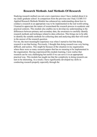 Research Methods And Methods Of Research
Studying research method was not a new experience since I have studied about it in
my under graduate school. In comparison from the previous one I had, ULMS 515
Applied Research Methods Module has enhanced my understanding about how to
conduct a research in an appropriate way to be implemented in the real world setting.
I learned to appreciate the nature of researchand the research process in academic and
practical contexts. This module also enables me to develop my understanding in the
differences between primary and secondary data, the awareness to carefully identify
research methods and technique related to data collection. This brings me to be able
to identify the suitable methods for collecting data and analysing data that will result
in the answer of the research question.
For me, the most meaningful experience was when I started to feel that doing
research is not that boring. Previously, I thought that doing research was very boring,
difficult, and useless. This might be because of the situation in my organisation
where there were so many research papers that has no meaning to be implemented in
the organisation. Having experienced this module learning, I now realise that
research can be very challenging but useful if we can serve it in an appropriate
practical way. This module has taught me that the complexity in doing research can
turn to be interesting. As a result, I have significantly developed my skills in
conducting research properly especially through the
 