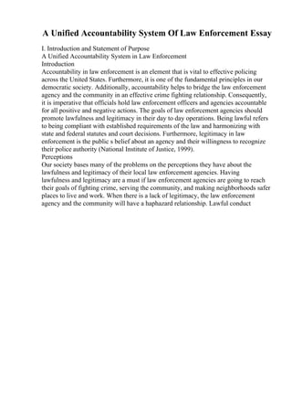 A Unified Accountability System Of Law Enforcement Essay
I. Introduction and Statement of Purpose
A Unified Accountability System in Law Enforcement
Introduction
Accountability in law enforcement is an element that is vital to effective policing
across the United States. Furthermore, it is one of the fundamental principles in our
democratic society. Additionally, accountability helps to bridge the law enforcement
agency and the community in an effective crime fighting relationship. Consequently,
it is imperative that officials hold law enforcement officers and agencies accountable
for all positive and negative actions. The goals of law enforcement agencies should
promote lawfulness and legitimacy in their day to day operations. Being lawful refers
to being compliant with established requirements of the law and harmonizing with
state and federal statutes and court decisions. Furthermore, legitimacy in law
enforcement is the public s belief about an agency and their willingness to recognize
their police authority (National Institute of Justice, 1999).
Perceptions
Our society bases many of the problems on the perceptions they have about the
lawfulness and legitimacy of their local law enforcement agencies. Having
lawfulness and legitimacy are a must if law enforcement agencies are going to reach
their goals of fighting crime, serving the community, and making neighborhoods safer
places to live and work. When there is a lack of legitimacy, the law enforcement
agency and the community will have a haphazard relationship. Lawful conduct
 