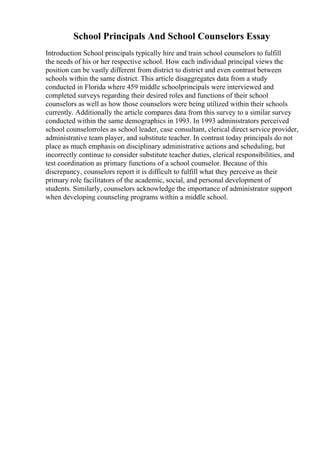 School Principals And School Counselors Essay
Introduction School principals typically hire and train school counselors to fulfill
the needs of his or her respective school. How each individual principal views the
position can be vastly different from district to district and even contrast between
schools within the same district. This article disaggregates data from a study
conducted in Florida where 459 middle schoolprincipals were interviewed and
completed surveys regarding their desired roles and functions of their school
counselors as well as how those counselors were being utilized within their schools
currently. Additionally the article compares data from this survey to a similar survey
conducted within the same demographics in 1993. In 1993 administrators perceived
school counselorroles as school leader, case consultant, clerical direct service provider,
administrative team player, and substitute teacher. In contrast today principals do not
place as much emphasis on disciplinary administrative actions and scheduling, but
incorrectly continue to consider substitute teacher duties, clerical responsibilities, and
test coordination as primary functions of a school counselor. Because of this
discrepancy, counselors report it is difficult to fulfill what they perceive as their
primary role facilitators of the academic, social, and personal development of
students. Similarly, counselors acknowledge the importance of administrator support
when developing counseling programs within a middle school.
 