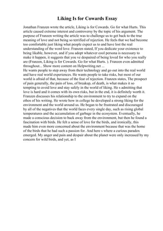 Liking Is for Cowards Essay
Jonathan Franzen wrote the article, Liking is for Cowards. Go for what Hurts. This
article caused extreme interest and controversy by the topic of his argument. The
purpose of Franzen writing the article was to challenge us to get back to the true
meaning of love and not being so terrified of rejection. He feels that we had become
too comfortable just liking what people expect us to and have lost the real
understanding of the word love. Franzen stated, If you dedicate your existence to
being likable, however, and if you adopt whatever cool persona is necessary to
make it happen, it suggests that you ve despaired of being loved for who you really
are (Franzen, Liking is for Cowards. Go for what Hurts. ). Franzen even admitted
throughout... Show more content on Helpwriting.net ...
He wants people to step away from their technology and go out into the real world
and have real world experiences. He wants people to take risks, but most of our
world is afraid of that, because of the fear of rejection. Franzen states, The prospect
of pain generally, the pain of loss, of breakup, of death, is what makes it so
tempting to avoid love and stay safely in the world of liking. He s admitting that
love is hard and it comes with its own risks, but in the end, it is definitely worth it.
Franzen discusses his relationship to the environment to try to expand on the
ethos of his writing. He wrote how in college he developed a strong liking for the
environment and the world around us. He began to be frustrated and discouraged
by all of the negatives that the world faces every single day, such as rising global
temperatures and the accumulation of garbage in the ecosystem. Eventually, he
made a conscious decision to back away from the environment, but then he found a
fascination with birds. He felt a sense of love for the birds, and ironically, this
made him even more concerned about the environment because that was the home
of the birds that he had such a passion for. And here s where a curious paradox
emerged. My anger and pain and despair about the planet were only increased by my
concern for wild birds, and yet, as I
 