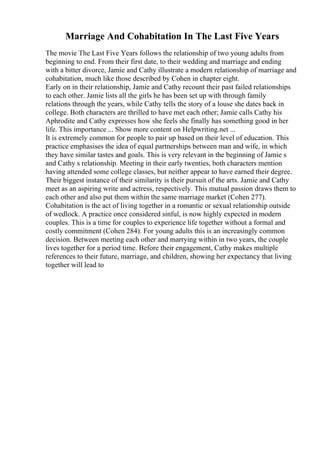 Marriage And Cohabitation In The Last Five Years
The movie The Last Five Years follows the relationship of two young adults from
beginning to end. From their first date, to their wedding and marriage and ending
with a bitter divorce, Jamie and Cathy illustrate a modern relationship of marriage and
cohabitation, much like those described by Cohen in chapter eight.
Early on in their relationship, Jamie and Cathy recount their past failed relationships
to each other. Jamie lists all the girls he has been set up with through family
relations through the years, while Cathy tells the story of a louse she dates back in
college. Both characters are thrilled to have met each other; Jamie calls Cathy his
Aphrodite and Cathy expresses how she feels she finally has something good in her
life. This importance ... Show more content on Helpwriting.net ...
It is extremely common for people to pair up based on their level of education. This
practice emphasises the idea of equal partnerships between man and wife, in which
they have similar tastes and goals. This is very relevant in the beginning of Jamie s
and Cathy s relationship. Meeting in their early twenties, both characters mention
having attended some college classes, but neither appear to have earned their degree.
Their biggest instance of their similarity is their pursuit of the arts. Jamie and Cathy
meet as an aspiring write and actress, respectively. This mutual passion draws them to
each other and also put them within the same marriage market (Cohen 277).
Cohabitation is the act of living together in a romantic or sexual relationship outside
of wedlock. A practice once considered sinful, is now highly expected in modern
couples. This is a time for couples to experience life together without a formal and
costly commitment (Cohen 284). For young adults this is an increasingly common
decision. Between meeting each other and marrying within in two years, the couple
lives together for a period time. Before their engagement, Cathy makes multiple
references to their future, marriage, and children, showing her expectancy that living
together will lead to
 