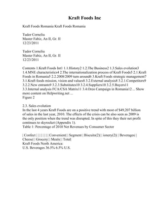 Kraft Foods Inc
Kraft Foods Romania Kraft Foods Romania
Tudor Corneliu
Master Fabiz, An II, Gr. II
12/23/2011
Tudor Corneliu
Master Fabiz, An II, Gr. II
12/23/2011
Contents 1.Kraft Foods Int1 1.1.History2 1.2.The Business2 1.3.Sales evolution3
1.4.MNE characteristics4 2.The internationalization process of Kraft Foods5 2.1.Kraft
Foods in Romania5 2.2.2008/2009 turn around6 3.Kraft Foods strategic management7
3.1.Kraft foods mission, vision and values8 3.2.External analysis8 3.2.1.Competitors9
3.2.2.New entrants9 3.2.3.Substitutes10 3.2.4.Suppliers10 3.2.5.Buyers11
3.3.Internal analysis FCA/CSA Matrix11 3.4.Oreo Campaign in Romania12 ... Show
more content on Helpwriting.net ...
Figure 2
2.3. Sales evolution
In the last 4 years Kraft Foods are on a positive trend with most of $49,207 billion
of sales in the last year, 2010. The effects of the crisis can be also seen as 2009 is
the only position when the trend was disrupted. In spite of this they their net profit
continues to skyrocket (Appendix 1).
Table 1: Percentage of 2010 Net Revenues by Consumer Sector
| Confect | | | | | | | | Convenient| | Segment | Biscuits(2)| | ionery(2)| | Beverages| |
Cheese| | Grocery| | Meals| | Total|
Kraft Foods North America:
U.S. Beverages 36.5% 6.5% U.S.
 