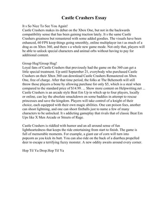 Castle Crashers Essay
It s So Nice To See You Again!
Castle Crashers makes its debut on the Xbox One, but not in the backwards
compatibility sense that has been gaining traction lately. It s the same Castle
Crashers greatness but remastered with some added goodies. The visuals have been
enhanced, 60 FPS keep things going smoothly, online multiplayer isn t as much of a
drag as on Xbox 360, and there s a whole new game mode. Not only that, players will
be able to unlock special characters and animal orbs without having to pay for
additional content.
Group Hug!Group Hug!
Loyal fans of Castle Crashers that previously had the game on the 360 can get a
little special treatment. Up until September 21, everybody who purchased Castle
Crashers on their Xbox 360 can download Castle Crashers Remastered on Xbox
One, free of charge. After that time period, the folks at The Behemoth will still
throw those players a bone by allowing purchase for only $5, which is a steal when
compared to the standard price of $14.99. ... Show more content on Helpwriting.net ...
Castle Crashers is an arcade style Beat Em Up in which up to four players, locally
or online, can lay the absolute smackdown on some baddies in attempt to rescue
princesses and save the kingdom. Players will take control of a knight of their
choice, each equipped with their own magic abilities. One can poison foes, another
can shoot lightning, and one can shoot fireballs just to name a few of many
characters to be unlocked. It s addicting gameplay that rivals that of classic Beat Em
Ups like X Men Arcade or Streets of Rage.
Castle Crashers is riddled with humor and an all around sense of fun
lightheartedness that keeps the ride entertaining from start to finish. The game is
full of memorable moments. For example, a giant ear of corn will turn into
popcorn as you kick its butt. You can also ride on the back of a diarrhea propelled
deer to escape a terrifying fuzzy monster. A new oddity awaits around every corner.
Hop Til Ya Drop.Hop Til Ya
 