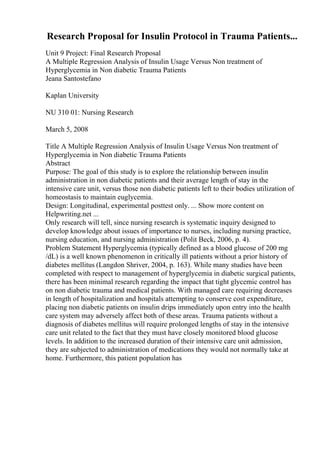 Research Proposal for Insulin Protocol in Trauma Patients...
Unit 9 Project: Final Research Proposal
A Multiple Regression Analysis of Insulin Usage Versus Non treatment of
Hyperglycemia in Non diabetic Trauma Patients
Jeana Santostefano
Kaplan University
NU 310 01: Nursing Research
March 5, 2008
Title A Multiple Regression Analysis of Insulin Usage Versus Non treatment of
Hyperglycemia in Non diabetic Trauma Patients
Abstract
Purpose: The goal of this study is to explore the relationship between insulin
administration in non diabetic patients and their average length of stay in the
intensive care unit, versus those non diabetic patients left to their bodies utilization of
homeostasis to maintain euglycemia.
Design: Longitudinal, experimental posttest only. ... Show more content on
Helpwriting.net ...
Only research will tell, since nursing research is systematic inquiry designed to
develop knowledge about issues of importance to nurses, including nursing practice,
nursing education, and nursing administration (Polit Beck, 2006, p. 4).
Problem Statement Hyperglycemia (typically defined as a blood glucose of 200 mg
/dL) is a well known phenomenon in critically ill patients without a prior history of
diabetes mellitus (Langdon Shriver, 2004, p. 163). While many studies have been
completed with respect to management of hyperglycemia in diabetic surgical patients,
there has been minimal research regarding the impact that tight glycemic control has
on non diabetic trauma and medical patients. With managed care requiring decreases
in length of hospitalization and hospitals attempting to conserve cost expenditure,
placing non diabetic patients on insulin drips immediately upon entry into the health
care system may adversely affect both of these areas. Trauma patients without a
diagnosis of diabetes mellitus will require prolonged lengths of stay in the intensive
care unit related to the fact that they must have closely monitored blood glucose
levels. In addition to the increased duration of their intensive care unit admission,
they are subjected to administration of medications they would not normally take at
home. Furthermore, this patient population has
 