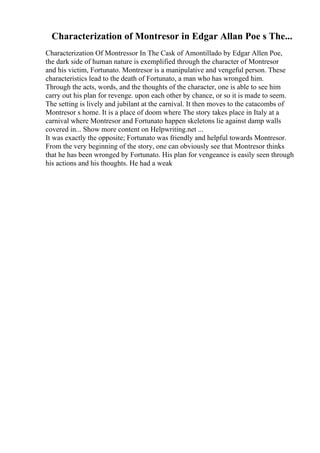 Characterization of Montresor in Edgar Allan Poe s The...
Characterization Of Montressor In The Cask of Amontillado by Edgar Allen Poe,
the dark side of human nature is exemplified through the character of Montresor
and his victim, Fortunato. Montresor is a manipulative and vengeful person. These
characteristics lead to the death of Fortunato, a man who has wronged him.
Through the acts, words, and the thoughts of the character, one is able to see him
carry out his plan for revenge. upon each other by chance, or so it is made to seem.
The setting is lively and jubilant at the carnival. It then moves to the catacombs of
Montresor s home. It is a place of doom where The story takes place in Italy at a
carnival where Montresor and Fortunato happen skeletons lie against damp walls
covered in... Show more content on Helpwriting.net ...
It was exactly the opposite; Fortunato was friendly and helpful towards Montresor.
From the very beginning of the story, one can obviously see that Montresor thinks
that he has been wronged by Fortunato. His plan for vengeance is easily seen through
his actions and his thoughts. He had a weak
 