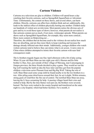 Cartoon Violence
Cartoons on a television are glue to children. Children will spend hours a day
watching their favorite cartoons, such as SpongeBob SquarePants or Adventure
Time. Unfortunately, the content on these shows, and several others, can harm
children. Directly, cartoons can affect how children think and act; additionally, this
leads to the indirect effect of children physically hurting one another. Children daily
see hundreds of violent acts on television. Most parents notice the obvious acts of
gore and try to avoid those types of shows; however, what parents do not realize is
that cartoons contain just as much, if not more, violenceper episode. When parents see
shows such as SpongeBob SquarePants, for example, they seem more comical...
Show more content on Helpwriting.net ...
Therefore, the children that do become used to the violence do not realize how much
they are absorbing, and are thus more likely to keep watching and increase the
damage already inflicted onto their minds. Additionally, younger children who watch
violent cartoons tend to believe they can mimic what is on screen. A news story in
China where children attempted to mimic their favorite cartoon with near fatal
consequences reads:
The Li brothers tragedy began one fine April afternoon with a bit of play acting.
When 10 year old Shun Shun ran into eight year old Li Haoran and his little
brother Li Hao, four, just outside of their village of Mawang, near Lianyungang in
Jiangsu province, the three friends decided to play a game. They would act out the
big wolf roasting the lamb an idea the boys later said they got from the popular
children s television series Pleasant Goat and Big Big Wolf. Taking the role of
wolf, Shun Shun used some scrap cloth he found nearby to tie the two brothers to a
tree. After piling some dried leaves around their feet, he set it alight. Within minutes,
strong gusts of wind blew the fire out of control. The terrified Shun Shun ran away,
leaving the Li boys screaming for help. A passing villager heard their cries and
rushed to help. But by the time flames were put out, the brothers were severely
burned. The boys were rushed to the county hospital and transferred on the same
night to a city hospital, which had better facilities. For a month, it
 