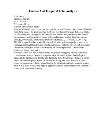 Frontal And Temporal Lobe Analysis
Asia Jones
Professor Patrick
PSY 150 810
3 February 2016
Chapter 2 Discussion Board
Imagine a football player is tackled and hits the back of his head. As a result, his brain
has hit the back of the cranium, then the front. Two brain structures that could likely
be affected by this damage are the frontal lobes and the temporal lobes. The frontal
lobe produces speech, controls motor skills, and initiates leading functions such as
thinking, personality, emotion and memory. (Huffman, K., Dowdell, K. 2015. Pg.
71). The temporal makes it possible for an individual to hear properly, comprehend
language, recollect thoughts, and maintain emotional stability; this lobe also contains
the auditory complex, which is responsible for the interpretation ... Show more
content on Helpwriting.net ...
Research shows that half of the admitted patients in emergency centers experience
complications several months, even years, after the initial injury ( Psychological
Sequelae: Postconcussion, Frontal and Temporal Lobe Syndromes . 2012.). In some
cases, patients complain of periodic headaches for up to a year, depression, and
comprehension issues. Rather than allowing for athletes to return to physical activity
after two to three weeks, they need in depth evaluations of their brains and tests ran to
ensure their brain is functioning
 