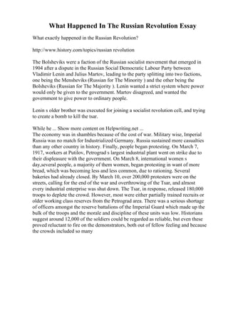 What Happened In The Russian Revolution Essay
What exactly happened in the Russian Revolution?
http://www.history.com/topics/russian revolution
The Bolsheviks were a faction of the Russian socialist movement that emerged in
1904 after a dispute in the Russian Social Democratic Labour Party between
Vladimir Lenin and Julius Martov, leading to the party splitting into two factions,
one being the Mensheviks (Russian for The Minority ) and the other being the
Bolsheviks (Russian for The Majority ). Lenin wanted a strict system where power
would only be given to the government. Martov disagreed, and wanted the
government to give power to ordinary people.
Lenin s older brother was executed for joining a socialist revolution cell, and trying
to create a bomb to kill the tsar.
While he ... Show more content on Helpwriting.net ...
The economy was in shambles because of the cost of war. Military wise, Imperial
Russia was no match for Industrialized Germany. Russia sustained more casualties
than any other country in history. Finally, people began protesting. On March 7,
1917, workers at Putilov, Petrograd s largest industrial plant went on strike due to
their displeasure with the government. On March 8, international women s
day,several people, a majority of them women, began protesting in want of more
bread, which was becoming less and less common, due to rationing. Several
bakeries had already closed. By March 10, over 200,000 protesters were on the
streets, calling for the end of the war and overthrowing of the Tsar, and almost
every industrial enterprise was shut down. The Tsar, in response, released 180,000
troops to deplete the crowd. However, most were either partially trained recruits or
older working class reserves from the Petrograd area. There was a serious shortage
of officers amongst the reserve battalions of the Imperial Guard which made up the
bulk of the troops and the morale and discipline of these units was low. Historians
suggest around 12,000 of the soldiers could be regarded as reliable, but even these
proved reluctant to fire on the demonstrators, both out of fellow feeling and because
the crowds included so many
 