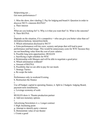 Helpwriting.net ...
Get more performances f
1. Miss the show, don t dealing 2. Pay for lodging and board 4. Question in order to
discover WCT s interests BATNA?
a. Their interest
i.
What are you looking for? ii. Why is it that you want that? iii. What is the outcome?
b. Their BATNA
i.
Depends on the situation, if it s competitve = who can give you better value than us?
INTERNATIONAL NEGOTIATION
5. Which information disclosed to WCT?
a. Extra performances will tire crew, scenery and props that will lead to poor
performance and bad image. This would be unnecessary costs for WTC because they
are not benefiting value from the cost of crew salaries.
b. Possible long term opportunities: BUGLES
c. Sacrificing a tight schedule for WTC
d. Relationship with Marquis and will be able to negotiate a good price
6. Which information withheld?
a. Amount of BATNA
b. Possibility that we are able to pay for our meals
7. Strategy Tactics
a. Re scope the tasks
i.
Performance only in weekend Evening
b. Restructure the finance
i.
Use off budget: capital to operating finance, ii. Split to 2 budgets: lodging Board,
payment term installments,
c. Leverage economy of scale
i.
BUGLES show ii. Theatre production partner
d. Add non monetary options
i.
Advertising Newsletters ii. e. Longer contract
f. High Anchoring point
g. Attempt to identify party s interest
h. Demonstrate value of our theater
i. Create a good
 