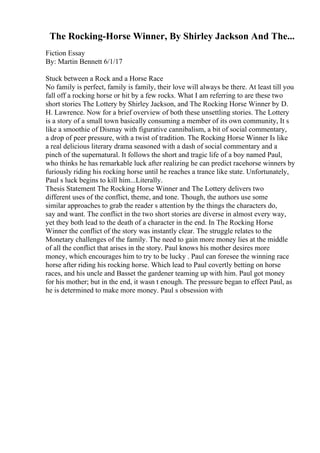 The Rocking-Horse Winner, By Shirley Jackson And The...
Fiction Essay
By: Martin Bennett 6/1/17
Stuck between a Rock and a Horse Race
No family is perfect, family is family, their love will always be there. At least till you
fall off a rocking horse or hit by a few rocks. What I am referring to are these two
short stories The Lottery by Shirley Jackson, and The Rocking Horse Winner by D.
H. Lawrence. Now for a brief overview of both these unsettling stories. The Lottery
is a story of a small town basically consuming a member of its own community, It s
like a smoothie of Dismay with figurative cannibalism, a bit of social commentary,
a drop of peer pressure, with a twist of tradition. The Rocking Horse Winner Is like
a real delicious literary drama seasoned with a dash of social commentary and a
pinch of the supernatural. It follows the short and tragic life of a boy named Paul,
who thinks he has remarkable luck after realizing he can predict racehorse winners by
furiously riding his rocking horse until he reaches a trance like state. Unfortunately,
Paul s luck begins to kill him...Literally.
Thesis Statement The Rocking Horse Winner and The Lottery delivers two
different uses of the conflict, theme, and tone. Though, the authors use some
similar approaches to grab the reader s attention by the things the characters do,
say and want. The conflict in the two short stories are diverse in almost every way,
yet they both lead to the death of a character in the end. In The Rocking Horse
Winner the conflict of the story was instantly clear. The struggle relates to the
Monetary challenges of the family. The need to gain more money lies at the middle
of all the conflict that arises in the story. Paul knows his mother desires more
money, which encourages him to try to be lucky . Paul can foresee the winning race
horse after riding his rocking horse. Which lead to Paul covertly betting on horse
races, and his uncle and Basset the gardener teaming up with him. Paul got money
for his mother; but in the end, it wasn t enough. The pressure began to effect Paul, as
he is determined to make more money. Paul s obsession with
 