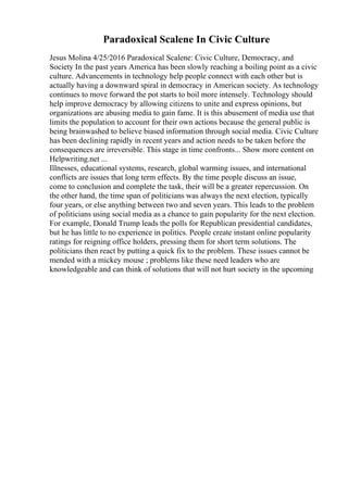 Paradoxical Scalene In Civic Culture
Jesus Molina 4/25/2016 Paradoxical Scalene: Civic Culture, Democracy, and
Society In the past years America has been slowly reaching a boiling point as a civic
culture. Advancements in technology help people connect with each other but is
actually having a downward spiral in democracy in American society. As technology
continues to move forward the pot starts to boil more intensely. Technology should
help improve democracy by allowing citizens to unite and express opinions, but
organizations are abusing media to gain fame. It is this abusement of media use that
limits the population to account for their own actions because the general public is
being brainwashed to believe biased information through social media. Civic Culture
has been declining rapidly in recent years and action needs to be taken before the
consequences are irreversible. This stage in time confronts... Show more content on
Helpwriting.net ...
Illnesses, educational systems, research, global warming issues, and international
conflicts are issues that long term effects. By the time people discuss an issue,
come to conclusion and complete the task, their will be a greater repercussion. On
the other hand, the time span of politicians was always the next election, typically
four years, or else anything between two and seven years. This leads to the problem
of politicians using social media as a chance to gain popularity for the next election.
For example, Donald Trump leads the polls for Republican presidential candidates,
but he has little to no experience in politics. People create instant online popularity
ratings for reigning office holders, pressing them for short term solutions. The
politicians then react by putting a quick fix to the problem. These issues cannot be
mended with a mickey mouse ; problems like these need leaders who are
knowledgeable and can think of solutions that will not hurt society in the upcoming
 
