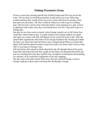 Fishing Persuasive Essay
It twas a warm July morning and the best friends George and Jeff were out on the
water. The two boys loved fishing and they would always try to go. When they
would comeback they would always have new stories and forever memories from
their previous adventure. The boys would do whatever it took to get to a fishing
spot. The boys have stories from when they had to swim upstream to a spot, or have
to tightrope walk a dam, once they even kayak down river for 3 days just to get to a
fishing hole.
One day the two boys were in church, when George looked over at Jeff whose face
could show that he had an idea. A couple minutes later George looked over again
and made eye contact with Jeff, Jeff lipped out the words We need to talk. After the
church bells signaled the end of the service George hustled to the meeting spot under
the berry tree where him and Jeff always met. Georged asked What you wanna talk
about? Jeff told him about his plan to canoe the Llano river from Llano Texas to Lake
LBJ. It was music to George s ears.
Jeff went home after church to think about their trip. He thought about all the good
times they had and all the fish they caught on the Llano. He dreamed about their trip
and was counting down the days until his trip. At night he would dream about pulling
in a monster, or he would have nightmares of his line snapping.
The day came when after church Jeffs mom, Ms.Julie asked if George s mom is
George could go to their ranch with them this Wednesday. George
 