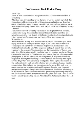Freakonomics Book Review Essay
Maria Vega
March 9, 2010 Freakonmics: A Rougue Economist Explores the Hidden Side of
Everything
What they were all responding to was the force of Levitt s underly ing belief: that
the modern world, despite a surfeit of obfuscation, complication, and downright
deceit, is not impenetrable, is not un knowable, and if the right questions are asked
is even more in triguing than we think. All it takes is a new way of looking. Stephen
J. Dubner.
Freakonmics is a book written by Steven Levitt and Stephen Dubuer. Steven d.
Lennits is the living definition of the phrase Think Outside the Box He is not a
typical economist, he even states it in the book s introduction, I m not good at math,
I don t know a lot of econometrics, and I also ... Show more content on
Helpwriting.net ...
Would Roshanda by Any other name be smell as sweet? This chapter goes on by
saying that even the name your parents assign to you shows a bit of their love.
These as you can see they are not the usual chapter titles, these do leave you
thinking What? or Really why? This keeps you reading. It is really hard not to be
triggered by the answers of these questions and the interpretation of them in your
daily lives. The facts that actually caught the most my attention was the on Chapter
4 was that he stated that as Crack become more popular they had a few more police
going against it, but this actually did not change much, it only made it better for
drug dealer. You might wonder why? So read the book, just kidding. Here it goes,
how the drugs Were now scarcer they could put the prices higher. This teaches us
that we have to really look careful to what our government does, because we at the
moment might think its better but it sometimes can be worse. This book is an eye
opener, making you look at things in a different way changing your views and
perspective of things we thought were impossible or that they had no relationship at
all. He incentives you to formulate the correct questions by questioning everything
that you feel curious about. Just remember what a genius once said, I have no special
talent. I am only passionately curious. Albert Einstein. Just remember how the book
says
 