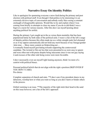 Narrative Essay On Identity Politics
Like to apologize for spamming everyone s news feed during the primary and post
election with political stuff. Even though I find politics to be interesting it is an
extremely divisive topic of conversation and nobody really likes seeing a constant
onslaught of disagreeable opinions. Would like to try and explain where I was
coming from briefly in attempts to clear my name if you do or did think I was a
bigot or a racist for various reasons. After this don t see myself posting about
anything political for awhile.
During the primary I got caught up in the us versus them mentality that has been
popularized lately by both sides of the political aisle. I wasn t a fan of the left s usage
of identity politics because this often made me as a white straight male feel alienated
or as if my oppion automatically did not hold any merit because of my lineage/gender
/skin tone. ... Show more content on Helpwriting.net ...
I eventually found myself gravitating towards supporting the controversial
candidate. The twisted or flat out lies that were presented to us were easy to ignore
and were often met with praise despite being inaccurate since it was our guy saying
it and excuses of the other side being worse were more favorable.
I don t necessarily even see myself right leaning anymore, think I m more of a
centrist with political biases.
Personal political beliefs that do not align with the right s position (SKIP OVER IF
YOU DON T CARE)
Pro choice
Complete separation of church and state. **I don t care if my president shares in my
delusions, worship how or what you want so long as you don t harm or hinder others
in the process.
Global warming is an issue. **The majority of the right stick their head in the sand
on this issue however, not a fan of the left s approach
 