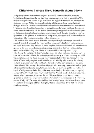 Differences Between Harry Potter Book And Movie
Many people have watched the magical movies of Harry Potter, but, with the
books being longer than the movies, how much magic was lost in translation? To
answer this question, I want to go over what the bigger differences are between the
films and movies. While the overall plot stayed the same, there were plenty of
changes made for the movie adaptation which I believe made the books much better
by comparison. One big change that is noticed instantly when watching the movies
is the removal of Peeves. In the books, Peeves the poltergeist is a mischievous spirit
in that roams the school and torments students and staff. Despite this, he is beloved
by readers as he appears in pretty much every book, seeing as he is connected to the
wizarding... Show more content on Helpwriting.net ...
This resulted in a lot of movie watchers feeling as though they forgot to watch a
prequel. Granted, although they may not have much of a backstory in the movies,
and what backstory they do have is more implied than actually stated, all members do
appear in the movies and maintain the same personalities that were shown in the
book. In the movies they also hinted at how mischievous they all were, by
introducing the watchers to the Marauders map. So when watching the movies, you
may not know much about the Marauders and how they were and you may not hold
the same fondness for them, making many scenes slightly less emotional, but you
know of them and you get to understand their personality a bit despite the missing
context. Everyone who both read the books and saw the movies received the same
impression of the character Hermione Granger, she was very clever and made a great
role model for the female fans, but unfortunately not everyone got to see just how
much of a righteous activist she really was. In the books, Hermione started a group
named S.P.E.W. which stood for, Society for the Promotion of Elfish Welfare . This
started when Hermione witnessed the horrible way house elves were treated,
specifically one house elf, who unfortunately wasn t even introduced in the movies,
named Winky. SPEW made an excellent side story of sorts, but because it was more
of a side story than part of the actual plot, there s no surprise it was left out of the
movies completely.
 
