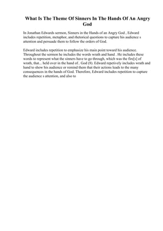 What Is The Theme Of Sinners In The Hands Of An Angry
God
In Jonathan Edwards sermon, Sinners in the Hands of an Angry God , Edward
includes repetition, metaphor, and rhetorical questions to capture his audience s
attention and persuade them to follow the orders of God.
Edward includes repetition to emphasize his main point toward his audience.
Throughout the sermon he includes the words wrath and hand . He includes these
words to represent what the sinners have to go through, which was the fire[s] of
wrath, that... held over in the hand of.. God (8). Edward repetively includes wrath and
hand to show his audience or remind them that their actions leads to the many
consequences in the hands of God. Therefore, Edward includes repetition to capture
the audience s attention, and also to
 