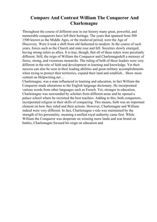 Compare And Contrast William The Conqueror And
Charlemagne
Throughout the course of different eras in our history many great, powerful, and
memorable conquerors have left their heritage. The years that spanned from 500
1500 known as the Middle Ages, or the medieval period, were the Age of
Discovery. Were it took a shift from old fashioned to modern. In the course of such
years, forces such as the Church and state rose and fell. Societies slowly emerged,
having strong rulers as allies. It is true, though, that all of these rulers were peculiarly
different. Still, the reign of William the Conqueror and Charlemagneleft a memory of
fierce, strong, and victorious monarchs. The ruling of both of these leaders were very
different in the role of faith and development in learning and knowledge. Yet their
success can also be seen in their leading abilities and great military accomplishments
when trying to protect their territories, expand their land and establish... Show more
content on Helpwriting.net ...
Charlemagne, was a man influenced in learning and education, in fact William the
Conqueror made alterations to the English language dictionary. He incorporated
various words from other languages such as French. Yet, stronger in education,
Charlemagne was surrounded by scholars from different areas and he opened a
palace school where he recruited the best teachers. Adding to this, both conquerors,
incorporated religion in their skills of conquering. This means, faith was an important
element on how they ruled and their actions. However, Charlemagne and William
indeed were very different. In fact, Charlemagne s rule was maintained by the
strength of his personality, meaning a unified royal authority came first. While
William the Conqueror was desperate on winning more lands and was brutal on
battles, Charlemagne focused his reign on education and
 