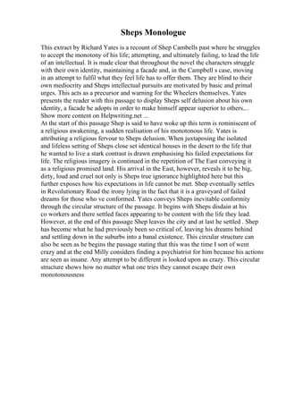 Sheps Monologue
This extract by Richard Yates is a recount of Shep Cambells past where he struggles
to accept the monotony of his life; attempting, and ultimately failing, to lead the life
of an intellectual. It is made clear that throughout the novel the characters struggle
with their own identity, maintaining a facade and, in the Campbell s case, moving
in an attempt to fulfil what they feel life has to offer them. They are blind to their
own mediocrity and Sheps intellectual pursuits are motivated by basic and primal
urges. This acts as a precursor and warning for the Wheelers themselves. Yates
presents the reader with this passage to display Sheps self delusion about his own
identity, a facade he adopts in order to make himself appear superior to others....
Show more content on Helpwriting.net ...
At the start of this passage Shep is said to have woke up this term is reminiscent of
a religious awakening, a sudden realisation of his monotonous life. Yates is
attributing a religious fervour to Sheps delusion. When juxtaposing the isolated
and lifeless setting of Sheps close set identical houses in the desert to the life that
he wanted to live a stark contrast is drawn emphasising his failed expectations for
life. The religious imagery is continued in the repetition of The East conveying it
as a religious promised land. His arrival in the East, however, reveals it to be big,
dirty, loud and cruel not only is Sheps true ignorance highlighted here but this
further exposes how his expectations in life cannot be met. Shep eventually settles
in Revolutionary Road the irony lying in the fact that it is a graveyard of failed
dreams for those who ve conformed. Yates conveys Sheps inevitable conformity
through the circular structure of the passage. It begins with Sheps disdain at his
co workers and there settled faces appearing to be content with the life they lead.
However, at the end of this passage Shep leaves the city and at last he settled . Shep
has become what he had previously been so critical of, leaving his dreams behind
and settling down in the suburbs into a banal existence. This circular structure can
also be seen as he begins the passage stating that this was the time I sort of went
crazy and at the end Milly considers finding a psychiatrist for him because his actions
are seen as insane. Any attempt to be different is looked upon as crazy. This circular
structure shows how no matter what one tries they cannot escape their own
monotonousness
 