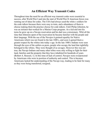 An Efficient Way Transmit Codes
Throughout time the need for an efficient way transmit codes were essential to
success, after World War I and into the start of World War II American forces was
running out of ideas for codes. The USA had always used the white s soldiers for
the code talkers because there were easy to train, and a abundance of them to
choose making them the practice choose for code talkers. Until Philip Johnston, he
was an initiator that worked for a Marine Corps program. As a kid and into his
teens he grew up on a Navajo reservation and his dad was a missionary. Whit all the
time that Johnston spent of the reservation he became familiar with the people and
their language. With the use of the Navajos it grained equality for Native
Americans which was not found in the late 1800 s, and soon it gained them a
greater respect by the whites into today s age. In the late 1800 s Indians were seen
through the eyes of the settlers as pests, people who occupy the land that rightfully
belonged to the whites. They were thought of as savages. However this was not
true, the Navajo Indians and many other tribes were only willing to fight for their
land, families and the property that they have inhabited for hundreds of years
(Robert A. Roessel, 1). In this time of lack of control, Navajos were overpowered
by Americans who were in position of authority and control. This is because
Americans lacked the understanding of the Navajo way, leading to be fatal for many
as they were being transferred, resigned,
 